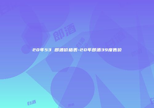 20年53 郎酒价格表-20年郎酒39度售价