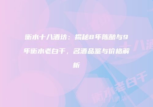 衡水十八酒坊：揭秘8年陈酿与9年衡水老白干，名酒品鉴与价格解析