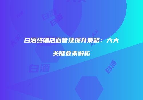 白酒终端店面管理提升策略：六大关键要素解析