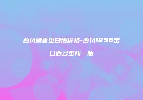 西凤醇香型白酒价格-西凤1956出口版多少钱一瓶