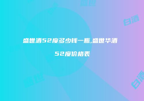 盛世酒52度多少钱一瓶,盛世华酒 52度价格表