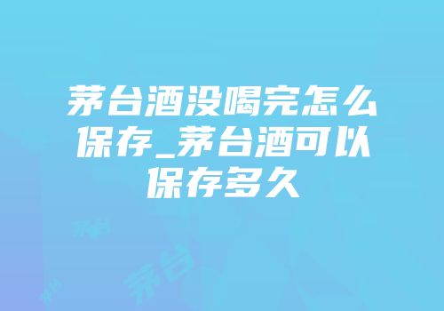 茅台酒没喝完怎么保存_茅台酒可以保存多久