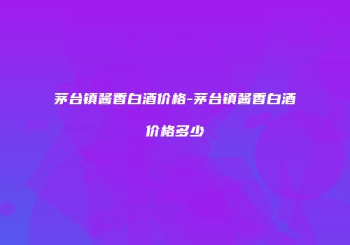 茅台镇酱香白酒价格-茅台镇酱香白酒价格多少