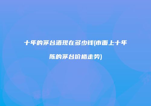 十年的茅台酒现在多少钱(市面上十年陈的茅台价格走势)