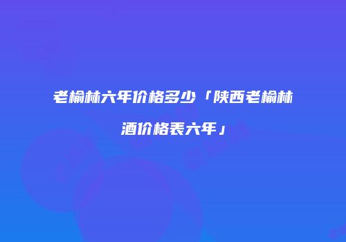 老榆林六年价格多少「陕西老榆林酒价格表六年」