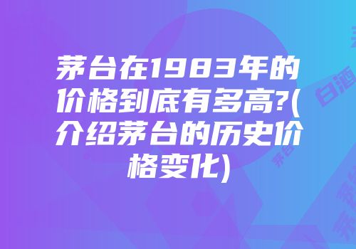 茅台在1983年的价格到底有多高?(介绍茅台的历史价格变化)