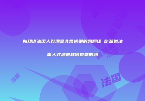 你知道法国人对酒是非常挑剔的吗翻译_你知道法国人对酒是非常挑剔的吗