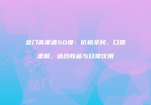 金门高粱酒50度：价格亲民，口感柔和，适合收藏与日常饮用
