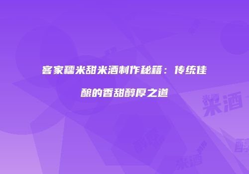 客家糯米甜米酒制作秘籍：传统佳酿的香甜醇厚之道