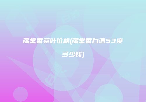 满堂香茶叶价格(满堂香白酒53度多少钱)