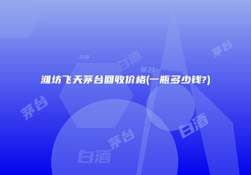 潍坊飞天茅台回收价格(一瓶多少钱?)