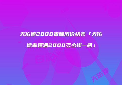 天佑德2800青稞酒价格表「天佑德青稞酒2800多少钱一瓶」