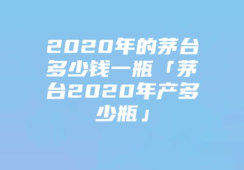 2020年的茅台多少钱一瓶「茅台2020年产多少瓶」