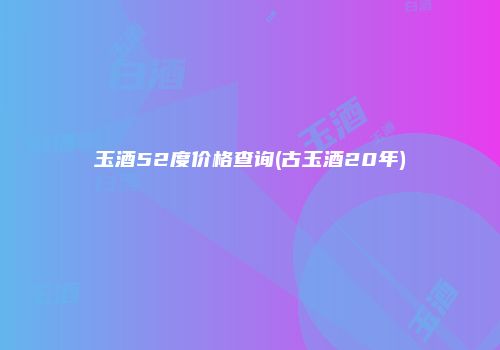 玉酒52度价格查询(古玉酒20年)