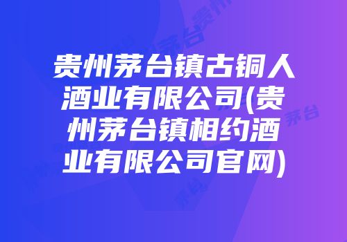 贵州茅台镇古铜人酒业有限公司(贵州茅台镇相约酒业有限公司官网)