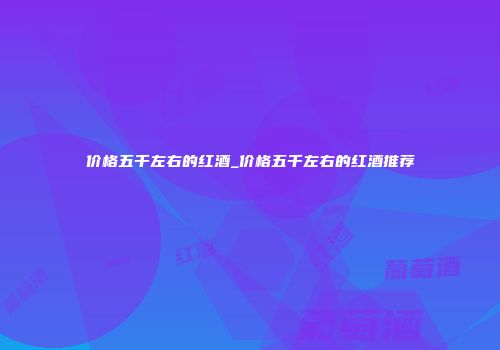 价格五千左右的红酒_价格五千左右的红酒推荐