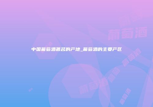 中国葡萄酒著名的产地_葡萄酒的主要产区