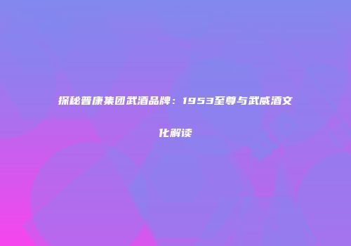 探秘普康集团武酒品牌：1953至尊与武威酒文化解读