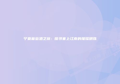宁夏葡萄酒之旅：探寻塞上江南的璀璨明珠
