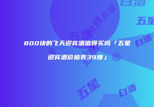 800块的飞天迎宾酒值得买吗「五星迎宾酒价格表39度」