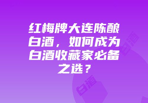 红梅牌大连陈酿白酒，如何成为白酒收藏家必备之选？