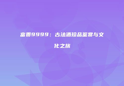 富贵9999：古法酒珍品鉴赏与文化之旅