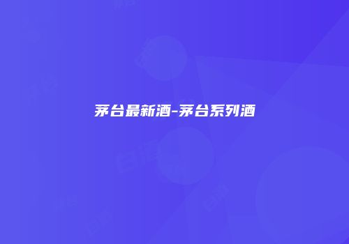 茅台最新酒-茅台系列酒
