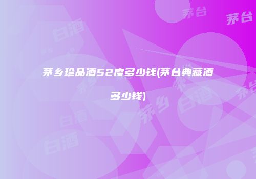 茅乡珍品酒52度多少钱(茅台典藏酒多少钱)