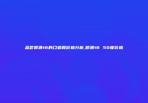 品尝郎酒t6的口感和价格分析,郎酒t6 50度价格