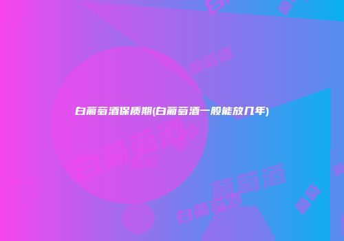 白葡萄酒保质期(白葡萄酒一般能放几年)