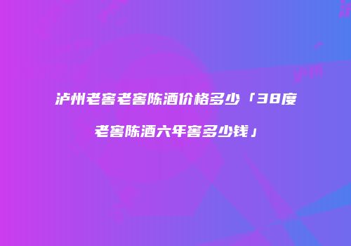 泸州老窖老窖陈酒价格多少「38度老窖陈酒六年窖多少钱」