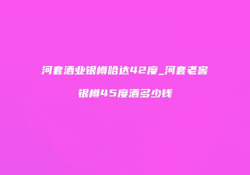 河套酒业银樽哈达42度_河套老窖银樽45度酒多少钱