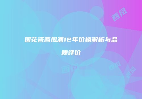 国花瓷西凤酒12年价格解析与品质评价