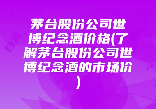 茅台股份公司世博纪念酒价格(了解茅台股份公司世博纪念酒的市场价)