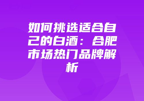 如何挑选适合自己的白酒：合肥市场热门品牌解析