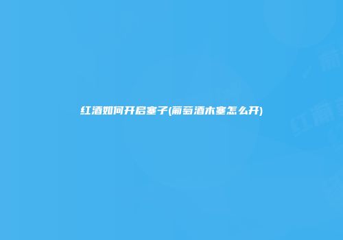 红酒如何开启塞子(葡萄酒木塞怎么开)