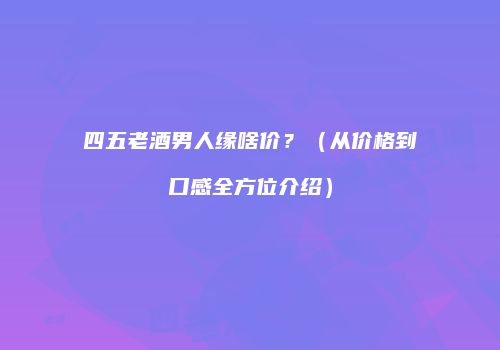 四五老酒男人缘啥价？（从价格到口感全方位介绍）