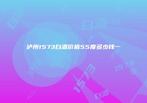 泸州1573白酒价格55度多少钱一