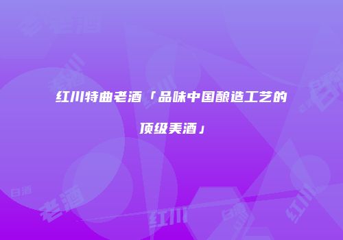 红川特曲老酒「品味中国酿造工艺的顶级美酒」