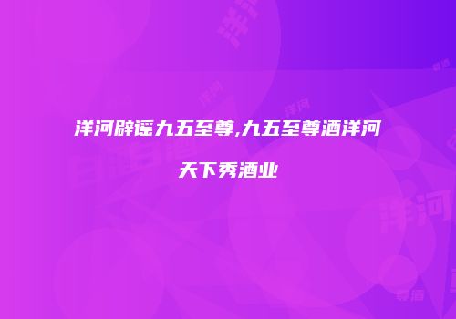 洋河辟谣九五至尊,九五至尊酒洋河天下秀酒业