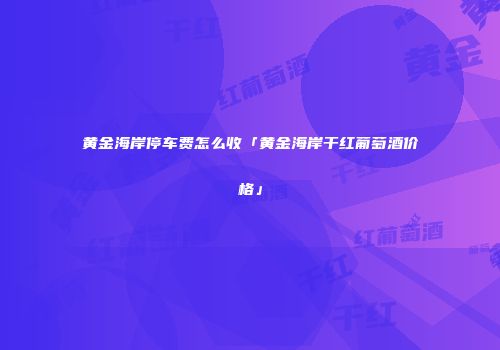 黄金海岸停车费怎么收「黄金海岸干红葡萄酒价格」