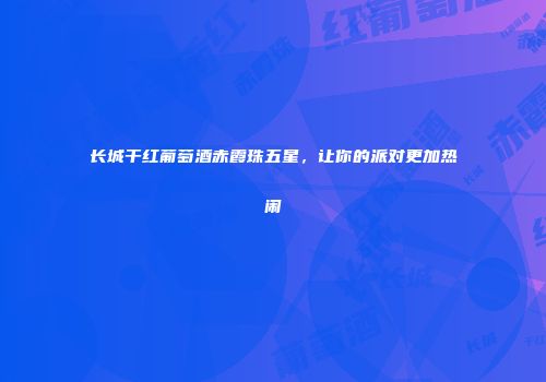 长城干红葡萄酒赤霞珠五星，让你的派对更加热闹