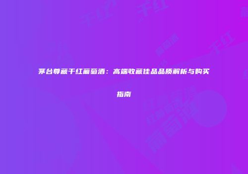 茅台尊藏干红葡萄酒：高端收藏佳品品质解析与购买指南