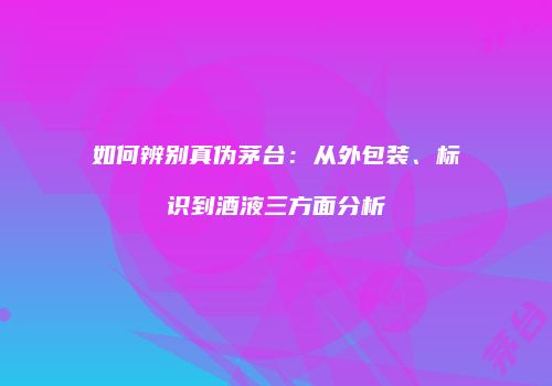 如何辨别真伪茅台：从外包装、标识到酒液三方面分析
