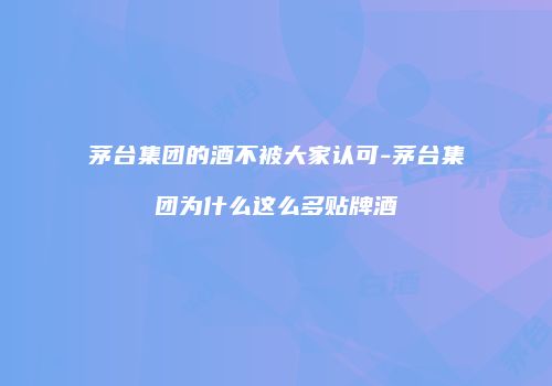 茅台集团的酒不被大家认可-茅台集团为什么这么多贴牌酒