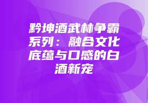 黔坤酒武林争霸系列：融合文化底蕴与口感的白酒新宠
