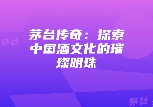 茅台传奇：探索中国酒文化的璀璨明珠