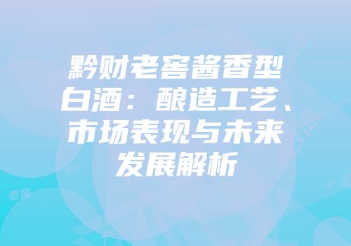 黔财老窖酱香型白酒：酿造工艺、市场表现与未来发展解析