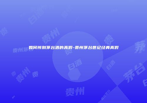 如何辨别茅台酒的真假-贵州茅台世纪经典真假