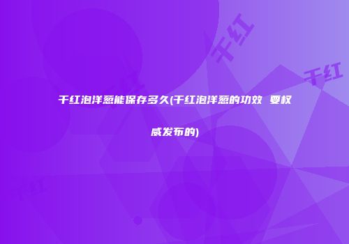 干红泡洋葱能保存多久(干红泡洋葱的功效 要权威发布的)